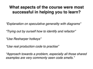 What aspects of the course were most
successful in helping you to learn?
“Explanation on speculative generality with diagrams”
“Trying out by ourself how to identify and refactor”
“Use Resharper hotkeys”
“Use real production code to practise”
“Approach towards a problem, especially all those shared
examples are very commonly seen code smells.”
 