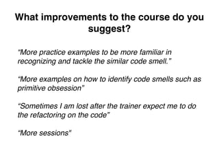 What improvements to the course do you
suggest?
“More practice examples to be more familiar in
recognizing and tackle the similar code smell.”
“More examples on how to identify code smells such as
primitive obsession”
“Sometimes I am lost after the trainer expect me to do
the refactoring on the code”
“More sessions"
 