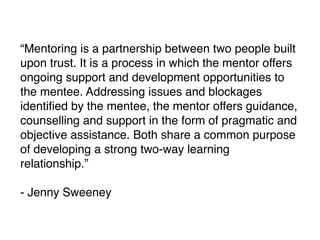 “Mentoring is a partnership between two people built
upon trust. It is a process in which the mentor offers
ongoing support and development opportunities to
the mentee. Addressing issues and blockages
identiﬁed by the mentee, the mentor offers guidance,
counselling and support in the form of pragmatic and
objective assistance. Both share a common purpose
of developing a strong two-way learning
relationship.”
- Jenny Sweeney
 