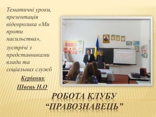 РОБОТА КЛУБУ
“ПРАВОЗНАВЕЦЬ”
Тематичні уроки,
презентація
відеоролика «Ми
проти
насильства»,
зустрічі з
представниками
влади та
соціальних служб
Керівник
Швець Н.О
 