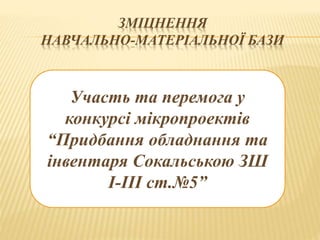 ЗМІЦНЕННЯ
НАВЧАЛЬНО-МАТЕРІАЛЬНОЇ БАЗИ
Участь та перемога у
конкурсі мікропроектів
“Придбання обладнання та
інвентаря Сокальською ЗШ
І-ІІІ ст.№5”
 