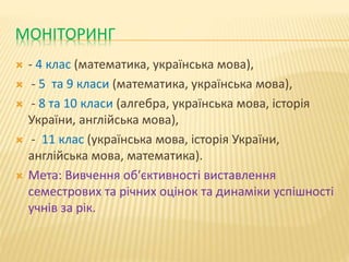 МОНІТОРИНГ
 - 4 клас (математика, українська мова),
 - 5 та 9 класи (математика, українська мова),
 - 8 та 10 класи (алгебра, українська мова, історія
України, англійська мова),
 - 11 клас (українська мова, історія України,
англійська мова, математика).
 Мета: Вивчення об′єктивності виставлення
семестрових та річних оцінок та динаміки успішності
учнів за рік.
 