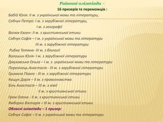 Районні олімпіади –
16 призерів та переможців :
Бабій Юлія: ІІ м. з української мови та літератури,
Собчук Петро: І м. з зарубіжної літератури,
І м. з географії
Валюх Євген- ІІ м. з християнської етики
Собчук Софія – І м. з української мови та літератури
ІІІ м. з зарубіжної літератури
Рибка Тетяна- ІІІ м. з біології
Волошин Юлія- І м. з зарубіжної літератури
Дмуховська Ольга – І м. з української мови та літератури
Перегінець Анастасія - ІІІ м. з зарубіжної літератури
Гримала Павло - ІІІ м. з зарубіжної літератури
Кащук Дарія – ІІ м. з правознавства
Біль Анастасія – ІІІ м. з хімії
ІІ м. з християнської етики
Грем Олена - ІІ м. з християнської етики
Ямборко Вікторія – ІІІ м. з християнської етики
Обласні олімпіади – 1 призер:
Собчук Софія – ІІ м. з української мови та літератури
 
