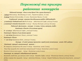 Переможці та призери
районних конкурсів
 Районний конкурс «Ким я хочу бути? Як я цього досягну?»
 І місце Максимець Володимир,11 клас , Науменко Діана, 11 клас
 ІІ місце Кохман Олександра, 11 клас, Притулюк Ярина, 11 клас
 ІІ районний конкурс науково-дослідницьких робіт «Мій родовід»
 у номінації «Родовід моєї сім`ї»:ІІІ місце - Забитівській Софії, учениці 9 класу
 у номінації «Сімейні династії»: ІІ місце – Яштух Вікторії, учениці 10 класу
 Районний фестиваль - конкурс «І слово, і пісня, матусю, тобі»
 Номінація «Поезія» (ІІ-га вікова група)
 ІІ – ге місце Забитівська Софія , учениця 9 класу
 Номінація «Проза» (І-ша вікова група)
 І – ше місце Дмуховська Ольга , учениця 7 класу
 Номінація «Пісня»
 І – ше місце Єременко Юлія , учениця 9 класу.
 Конкурс «У світі цікавих проектів» серед учнів початкових класів ЗНЗ району
 Номінація кращий колективний проект :
 Як тварини готуються до зими? ІІ місце - Колектив учнів 2 класу
 Який дар природи для людства найцінніший? ІІ місце- Колектив учнів 3 класу
 Визначні місця мого краю І місце - Колектив учнів 4 класу
 Номінація на кращий індивідуальний проект:
 Винаходи людства, що змінили світ І місце - Гамадін Софія, І місце - Михальчук Іванна, учениці 3класу
 Добра справа для природи -І місце - Шепітяк Юліана, ІІ місце- Багрій Людмила, Вольгіна Анастасія, учениці 4
класу
 