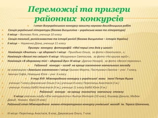 Переможці та призери
районних конкурсів
 І етап Всеукраїнського конкурсу-захисту науково-дослідницьких робіт
 Секція української літератури (базова дисципліна – українська мова та література)
 ІІ місце – Волкова Лілія, учениця 10 класу
 Секція теології, релігієзнавства та історії релігії (базова дисципліна – історія України)
 ІІ місце – Науменко Діана, учениця 11 класу
 Призери конкурсу фотографій «Мої перші сто днів у школі»
 Номінація «Вчитись – це здорово!» І місце - Прихідько Ольга, за фото «Захопилася…»;
 Номінація «Веселі та смішні» ІІ місце -Мазуркевич Святослав, за фото «На крилах мрій» ;
 Номінація «В здоровому тілі – здоровий дух» ІІІ місце -Драчко Назарій, за фото «Веселі перегони».
 Районний конкурс – огляд на краще озеленення навчального закладу
 за номінацією «Зовнішнє озеленення» І місце Гринюк Марта, Пастухович Евеліна – учні 7 класу,
 Іванчук Софія, Новацька Юлія – учні 6 класу .
 ІІ-тур ХVІІ Міжнародного конкурсу з української мови імені Петра Яцика
 учениця 7 класу Дмуховська Ольга (І м.),учениця 8 класу Перегінець Анастасія (І м.)
 - учениця 4 класу Бабій Анастасія (ІІ м.), учениця 11 класу Бабій Юлія (ІІ м.)
 Районний конкурс на кращу екологічну навчальну стежку
 ІІ місце учасники клубу «Юні натуралісти» Яштух Вікторія (10 клас), Кішовар Данило, Медюк
Давид, Кохман Юрій (9 клас)
 Районний етап Міжнародного мовно-літературного конкурсу учнівської молоді ім. Тараса Шевченка,
 ІІІ місце -Перегінець Анастасія, 8 клас, Дмуховська Ольга, 7 клас
 