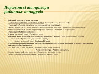 Переможці та призери
районних конкурсів

 Районний конкурс «Сурми звитяги»
 Номінація «Солісти -вокалісти» І місце Учениця 5 класу - Черняк Софія
 Номінація «Героїко-патріотична хореографічна композиція»
 І місце Танець «Діти – квіти України» - хореографічний колектив « Акварель», молодша група.
 Композиція « Пам′яті свіча» - хореографічний колектив « Акварель», старша група.
 Номінація «Художнє читання»
 ІІ місце Учениця 7 класу - Прихідько Неля
 Районний етап Всеукраїнської експедиції учнівської молоді “Моя Батьківщина - Україна”
 Номінація «Духовна спадщина мого народу»
 І місце учениця 8 класу Ямборко Вікторія
 Районний етап всеукраїнський дитячий творчий конкурс «Молоде покоління за безпеку дорожнього
руху» категорія «Малюнки»
 Гето Анастасія, 5 клас – ІІ місце , Мулявко Софія, 5 клас – І місце
 Районний конкурс «Різдвяні канікули»,
 І місце - хореографічний колектив « Акварель», молодша група,
 І місце - хореографічний колектив « Акварель», старша група
 
