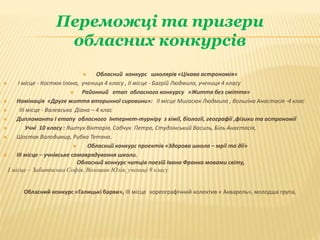 Переможці та призери
обласних конкурсів
 Обласний конкурс школярів «Цікава астрономія»
 І місце - Костюк Ілона, учениця 4 класу , ІІ місце - Багрій Людмила, учениця 4 класу
 Районний етап обласного конкурсу «Життя без сміття»
 Номінація «Друге життя вторинної сировини»: ІІ місце Мигасюк Людмила , Вольгіна Анастасія -4 клас
 ІІІ місце - Валевська Діана – 4 клас
 Дипломанти І етапу обласного Інтернет-турніру з хімії, біології, географії ,фізики та астрономії
 Учні 10 класу : Яштух Вікторія, Собчук Петро, Студзінський Василь, Біль Анастасія,
 Шостак Володимир, Рибка Тетяна.
 Обласний конкурс проектів «Здорова школа – мрії та дії»
 ІІІ місце – учнівське самоврядування школи.
Обласний конкурс читців поезій Івана Франка мовами світу,
І місце – Забитівська Софія, Волошин Юлія, учениці 9 класу
Обласний конкурс «Галицькі барви», ІІІ місце хореографічний колектив « Акварель», молодша група,
 