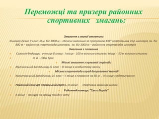 Переможці та призери районних
спортивних змагань:
Змагання з легкої атлетики
Кішовар Левко 9 клас: ІІІ м. біг 3000 м – обласні змагання за програмою ХХУІ олімпійських ігор школярів, Ім. біг
800 м – районнна спартакіада школярів, Ім. біг 3000 м – районнна спартакіада школярів
Змагання з плавання
 Соломія Федащук, учениця 8 класу: І місце - 100 м вільним стилем;І місце - 50 м вільним стилем;
 ІІІ м - 100м брас
 Міські змагання з кульової стрільби
 Жулчинський Володимир,11 клас – ІІІ місце в особистому заліку
 Міська спартакіада серед допризовної молоді
 Калитовський Володимир, 10 клас – ІІ місце з плавання на 50 м , ІІІ місце з підтягування
 Районний конкурс «Козацький гарт», ІІІ місце - спортивна команда школи
 Районний конкурс “Свято Героїв”
 ІІ місце – конкурс на кращу похідну чоту
 