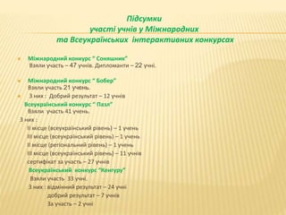 Підсумки
участі учнів у Міжнародних
та Всеукраїнських інтерактивних конкурсах
 Міжнародний конкурс “ Соняшник”
Взяли участь – 47 учнів. Дипломанти – 22 учні.
 Міжнародний конкурс “ Бобер”
Взяли участь 21 учень.
 З них : Добрий результат – 12 учнів
Всеукраїнський конкурс “ Пазл”
Взяли участь 41 учень.
З них :
ІІ місце (всеукраїнський рівень) – 1 учень
ІІІ місце (всеукраїнський рівень) – 1 учень
ІІ місце (регіональний рівень) – 1 учень
ІІІ місце (всеукраїнський рівень) – 11 учнів
сертифікат за участь – 27 учнів
Всеукраїнський конкурс “Кенгуру”
Взяли участь 33 учні.
З них : відмінний результат – 24 учні
добрий результат – 7 учнів
За участь – 2 учні
 