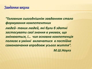Завдання школи
“Головним сьогоднішнім завданням стало
формування компетентних
людей- таких людей, які були б здатні
застосувати свої знання в умовах, що
змінюються, і… чия основна компетенція
полягає в умінні включатися в постійне
самонавчання впродовж усього життя”.
М.Ш.Ноулз
 