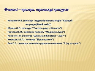 Вчителі – призери, переможці конкурсів
 Конопко О.В. (конкурс педагогів-організаторів “Кращий
нетрадиційний захід”)
 Мроць О.П. (конкурс “Учитель року - Біологія”)
 Грачова Н.М.( керівник проекту “Медіакультура”)
 Козачок Г.В. (конкурс “Шкільна бібліотека – 2017”)
 Уманська Л.Л. ( конкурс “Зірка полину”)
 Бик П.С. ( конкурс вчителів трудового навчання “Я іду на урок”)
 