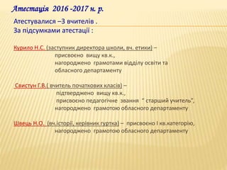 Атестація 2016 -2017 н. р.
Атестувалися –3 вчителів .
За підсумками атестації :
Курило Н.С. (заступник директора школи, вч. етики) –
присвоєно вищу кв.к.,
нагороджено грамотами відділу освіти та
обласного департаменту
Свистун Г.В.( вчитель початкових класів) –
підтверджено вищу кв.к.,
присвоєно педагогічне звання “ старший учитель”,
нагороджено грамотою обласного департаменту
Швець Н.О. (вч.історії, керівник гуртка) – присвоєно І кв.категорію,
нагороджено грамотою обласного департаменту
 