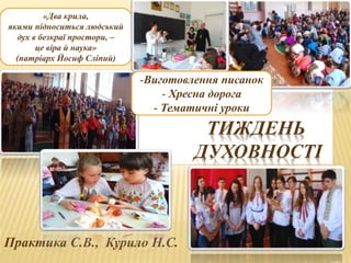 ТИЖДЕНЬ
ДУХОВНОСТІ
Практика С.В., Курило Н.С.
«Два крила,
якими підноситься людський
дух в безкраї простори, –
це віра й наука»
(патріарх Йосиф Сліпий)
-Виготовлення писанок
- Хресна дорога
- Тематичні уроки
 