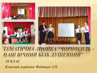 ТЕМАТИЧНА ЛІНІЙКА “ЧОРНОБИЛЬ –
НАШ ВІЧНИЙ БІЛЬ ДУШЕВНИЙ”
10 КЛАС
Класний керівник Федащук І.О.
 