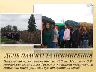 ДЕНЬ ПАМ’ЯТІ ТА ПРИМИРЕННЯ
Школярі під керівництвом Конопко О.В. та Михальчук О.В.
виготовили червоні маки і разом з учителями подарували ці
символічні квіти усім, хто був присутній на заході
 