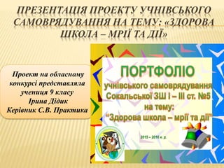 ПРЕЗЕНТАЦІЯ ПРОЕКТУ УЧНІВСЬКОГО
САМОВРЯДУВАННЯ НА ТЕМУ: «ЗДОРОВА
ШКОЛА – МРІЇ ТА ДІЇ»
Проект на обласному
конкурсі представляла
учениця 9 класу
Ірина Дідик
Керівник С.В. Практика
2015 – 2016 н. р.
 
