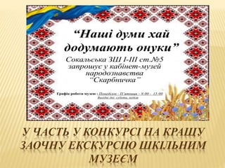 У ЧАСТЬ У КОНКУРСІ НА КРАЩУ
ЗАОЧНУ ЕКСКУРСІЮ ШКІЛЬНИМ
МУЗЕЄМ
“Наші думи хай
додумають онуки”
Сокальська ЗШ І-ІІІ ст.№5
запрошує у кабінет-музей
народознавства
“Скарбничка”
Графік роботи музею : Понеділок - П’ятниця – 9:00 - 15:00
Вихідні дні: субота, неділя
 