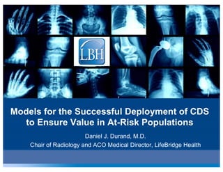 Models for the Successful Deployment of CDS
to Ensure Value in At-Risk Populations
Daniel J. Durand, M.D.
Chair of Radiology and ACO Medical Director, LifeBridge Health
 