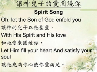 讓神兒子的愛圍繞你
Spirit Song
Oh, let the Son of God enfold you
讓神的兒子以祂聖靈，
With His Spirit and His love
和祂愛來圍繞你，
Let Him fill your heart And satisfy your
soul
讓祂充滿你心使你靈滿足。
 