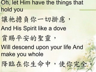 Oh, let Him have the things that
hold you
讓祂擔負你一切掛慮，
And His Spirit like a dove
賞賜平安的聖靈，
Will descend upon your life And
make you whole
降臨在你生命中，使你完全。
 