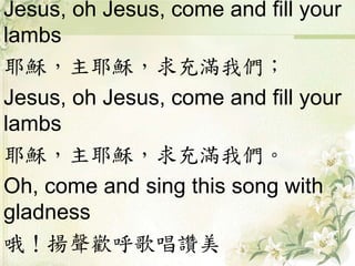 Jesus, oh Jesus, come and fill your
lambs
耶穌，主耶穌，求充滿我們；
Jesus, oh Jesus, come and fill your
lambs
耶穌，主耶穌，求充滿我們。
Oh, come and sing this song with
gladness
哦！揚聲歡呼歌唱讚美
 