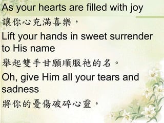 As your hearts are filled with joy
讓你心充滿喜樂，
Lift your hands in sweet surrender
to His name
舉起雙手甘願順服祂的名。
Oh, give Him all your tears and
sadness
將你的憂傷破碎心靈，
 