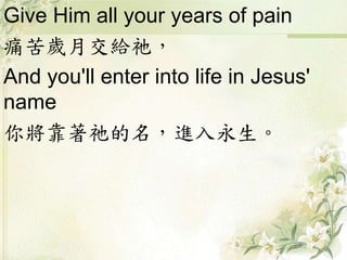 Give Him all your years of pain
痛苦歲月交給祂，
And you'll enter into life in Jesus'
name
你將靠著祂的名，進入永生。
 