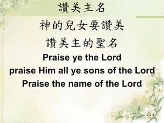 讚美主名
神的兒女要讚美
讚美主的聖名
Praise ye the Lord
praise Him all ye sons of the Lord
Praise the name of the Lord
2-2-3
 
