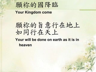 願祢的國降臨
Your Kingdom come
願祢的旨意行在地上
如同行在天上
Your will be done on earth as it is in
heaven
 