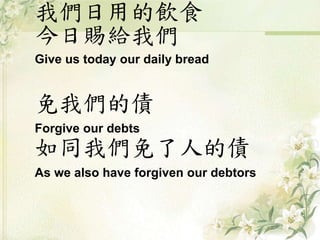我們日用的飲食
今日賜給我們
Give us today our daily bread
免我們的債
Forgive our debts
如同我們免了人的債
As we also have forgiven our debtors
 