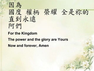 因為
國度 權柄 榮耀 全是祢的
直到永遠
阿們
For the Kingdom
The power and the glory are Yours
Now and forever, Amen
 