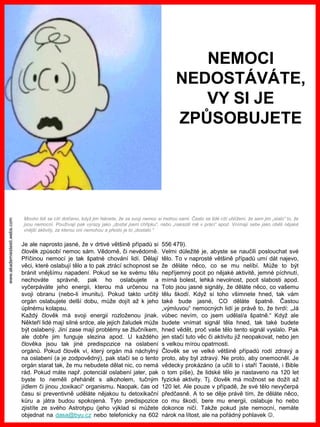 www.akademiestesti.webs.com
Je ale naprosto jasné, že v drtivé většině případů si
člověk způsobí nemoc sám. Vědomě, či nevědomě.
Příčinou nemocí je tak špatné chování lidí. Dělají
věci, které oslabují tělo a to pak ztrácí schopnost se
bránit vnějšímu napadení. Pokud se ke svému tělu
nechováte správně, pak ho oslabujete a
vyčerpáváte jeho energii, kterou má určenou na
svoji obranu (nebo-li imunitu). Pokud takto určitý
orgán oslabujete delší dobu, může dojít až k jeho
úplnému kolapsu.
Každý člověk má svoji energii rozloženou jinak.
Někteří lidé mají silné srdce, ale jejich žaludek může
být oslabený. Jiní zase mají problémy se žlučníkem,
ale dobře jim funguje slezina apod. U každého
člověka jsou tak jiné predispozice na oslabení
orgánů. Pokud člověk ví, který orgán má náchylný
na oslabení (a je zodpovědný), pak stačí se o tento
orgán starat tak, že mu nebudete dělat nic, co nemá
rád. Pokud máte např. potenciál oslabení jater, pak
byste to neměli přehánět s alkoholem, tučným
jídlem či jinou „toxikací“ organismu. Naopak, čas od
času si preventivně uděláte nějakou tu detoxikační
kůru a játra budou spokojená. Tyto predispozice
zjistíte ze svého Astrotypu (jeho výklad si můžete
objednat na dasa@byu.cz nebo telefonicky na 602
556 479).
Velmi důležité je, abyste se naučili poslouchat své
tělo. To v naprosté většině případů umí dát najevo,
že děláte něco, co se mu nelíbí. Může to být
nepříjemný pocit po nějaké aktivitě, jemné píchnutí,
mírná bolest, lehká nevolnost, pocit slabosti apod.
Toto jsou jasné signály, že děláte něco, co vašemu
tělu škodí. Když si toho všimnete hned, tak vám
také bude jasné, CO děláte špatně. Častou
„výmluvou“ nemocných lidí je právě to, že tvrdí: „Já
vůbec nevím, co jsem udělal/a špatně.“ Když ale
budete vnímat signál těla hned, tak také budete
hned vědět, proč vaše tělo tento signál vyslalo. Pak
jen stačí tuto věc či aktivitu již neopakovat, nebo jen
s velkou mírou opatrnosti.
Člověk se ve velké většině případů rodí zdravý a
proto, aby byl zdravý. Ne proto, aby onemocněl. Je
vědecky prokázáno (a učili to i staří Taoisté, i Bible
o tom píše), že lidské tělo je nastaveno na 120 let
fyzické aktivity. Tj. člověk má možnost se dožít až
120 let. Ale pouze v případě, že své tělo nevyčerpá
předčasně. A to se děje právě tím, že děláte něco,
co mu škodí, bere mu energii, oslabuje ho nebo
dokonce ničí. Takže pokud jste nemocní, nemáte
nárok na lítost, ale na pořádný pohlavek .
Mnoho lidí se cítí dotčeno, když jim řeknete, že za svoji nemoc si mohou sami. Často se lidé cítí ublížení, že sem jim „stalo“ to, že
jsou nemocní. Používají pak výrazy jako „dostal jsem chřipku“, nebo „nakazili mě v práci“ apod. Vnímají sebe jako oběti nějaké
vnější aktivity, za kterou oni nemohou a přesto je to „dostalo.“
NEMOCI
NEDOSTÁVÁTE,
VY SI JE
ZPŮSOBUJETE
 