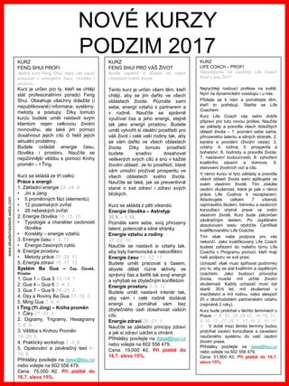 www.akademiestesti.webs.com
NOVÉ KURZY
PODZIM 2017KURZ
FENG SHUI PROFI
Jediný kurz Feng Shui, který vás naučí
pracovat s energiemi času, člověka i
prostoru.
Kurz je určen pro ty, kteří se chtějí
stát profesionálními poradci Feng
Shui. Obsahuje všechny důležité (i
nepublikované) informace, systémy,
metody a postupy. Díky tomuto
kurzu budete umět nastavit svým
klientům nejen celkovou životní
rovnováhu, ale také jim pomoci
dosáhnout jejich cílů či řešit jejich
aktuální problémy.
Budete ovládat energie času,
člověka i prostoru. Naučíte se
nejúčinnější věštbu s pomocí Knihy
proměn – I Ťing.
Kurz se skládá ze tří celků:
Práce s energií
1. Základní energie 23.-24. 9.
• Jin a Jang
• 5 proměnných fází (elementů)
• 12 pozemských zvířat
• 28 nebeských zvířat
2. Energie člověka 14.-15. 10.
• Typologie a charakter osobnosti
člověka
• Koreláty – energie vztahů
3. Energie času 4.-5. 11.
• Energie časových cyklů
4. Energie prostoru
• Metody práce 25.-26. 11.
5. Energie zdraví 16.-17. 12.
Systém Ba Gua – Čas, Člověk,
Prostor
1. Gua 1 – Gua 3 13.-14. 1.
2. Gua 4 – Gua 6 3.-4. 2.
3. Gua 7 – Gua 9 24.-25. 2.
4. Osy a Roviny Ba Gua 17.-18. 3.
5. Ming Gua 7.-8. 4.
I Ťing (Yi Jing) – Kniha proměn
1. Čáry 21.-22. 4.
2. Digramy, Trigramy, Hexagramy
5.-6. 5.
3. Věštba s Knihou Proměn
19.-20. 5.
4. Praktický workshop 2.-3. 6.
5. Opakování a závěrečný test 9.-
10. 6.
Přihlášky posílejte na dasa@byu.cz
nebo volejte na 602 556 479.
Cena: 75,000 Kč. Při platbě do
16.7. sleva 15%.
KURZ
FENG SHUI PRO VÁŠ ŽIVOT
Buďte úspěšní a šťastní ve všech
oblastech svého života.
Tento kurz je určen všem těm, kteří
chtějí, aby se jim dařilo ve všech
oblastech života. Poznáte sami
sebe, energii vztahů s partnerem a
v rodině. Naučíte se správně
využívat čas a jeho energii, stejně
tak jako energii prostoru. Budete
umět vytvořit si ideální prostředí pro
váš život i celé vaší rodiny tak, aby
se vám dařilo ve všech oblastech
života. Díky tomuto prostředí
budete snadno dosahovat
veškerých svých cílů a snů v každé
životní oblasti. Je to prostředí, které
vám umožní prožívat prosperitu ve
všech oblastech svého života.
Naučíte se také, jak se preventivně
starat o své zdraví i zdraví svých
blízkých.
Kurz se skládá z pěti víkendů:
Energie člověka – Astrotyp
30.9. – 1.10.
Poznáte sami sebe, svůj přirozený
talent, potenciál a silné stránky
Energie vztahu a rodiny
21.-22. 10.
Naučíte se nastavit si vztahy tak,
aby byly harmonické a nekonfliktní
Energie času 11.-12. 11.
Budete umět pracovat s časem,
abyste dělali různé aktivity ve
správný čas a šetřili tak svoji energii
a vyhýbali se zbytečným konfliktům
Energie prostoru 2.-3. 12.
Budete umět nastavit interiér tak,
aby vám i celé rodině dodával
energii a pomáhal vám bez
zbytečného úsilí dosahovat vašich
cílů
Energie zdraví 20.-21. 1.
Naučíte se základní principy zdraví
a jak si zdraví udržet a chránit
Přihlášky posílejte na dasa@byu.cz
nebo volejte na 602 556 479.
Cena: 15,000 Kč. Při platbě do
16.7. sleva 15%.
KURZ
LIFE COACH – PROFI
Navazujeme na úspěšný Life Coach
Kurz z jara 2017
Nejrychleji rostoucí profese na světě.
Nyní na dynamickém vzestupu i u nás.
Přidejte se k nám a pomáhejte těm,
kteří to potřebují. Staňte se Life
Coachem.
Kurz Life Coach vás velmi dobře
připraví pro tuto novou profesi. Naučíte
se základy a pravidla všech důležitých
oblastí života – 1. poznání sebe sama,
přirozeného talentu a silných stránek; 2.
kariéra a povolání (životní cesta); 3.
vztahy; 4. rodina; 5. prosperita a
bohatství; 6. hodnoty a pravidla života;
7. nastavení budoucnosti; 8. vytvoření
kvalitního zázemí a domova; 9.
stanovení životních vizí a cílů.
V rámci kurzu si tyto základy a pravidla
všech oblastí života sami aplikujete ve
svém vlastním životě. Tím získáte
osobní zkušenost, která je pak v rámci
práce Life Coahce k nezaplacení.
Absolvujete celkem 7 víkendů
zajímavého školení, tréninku a osobních
konzultací včetně praxe ve svém
vlastním životě. Kurz bude zakončen
závěrečným testem. Po úspěšném
absolvování testu obdržíte Certifikát
kvalifikovaného Life Coache.
Tím však naše podpora pro vás
nekončí. Jako kvalifikovaný Life Coach
budete zařazeni do našeho týmu Life
Coachů v Programu pomoci, kteří mají
naši podporu ve své praxi.
Uchazeč však musí splňovat podmínky
pro to, aby se stal kvalitním a úspěšným
coachem. Jako budoucí průvodce
života, musíte mít určité životní
zkušenosti. Každý uchazeč musí být
starší 35-ti let, mít zkušenost v
manželství a mít rodinu, nebo alespoň
žít v dlouhodobém partnerském vztahu
(nejméně 2 roky).
Kurz bude probíhat v těchto termínech v
Praze: 7.-8. 10., 28.-29.10., 18.-19. 11.,
9.-10. 12., 27.-28. 1., 17.-18. 2., 10.-11.
3. V době mezi těmito termíny budou
probíhat osobní konzultace a zavedení
naučeného systému do vaší osobní
životní praxe.
Přihlášky posílejte na dasa@byu.cz
nebo volejte na 602 556 479.
Cena: 51,900 Kč. Při platbě do 16.7.
sleva 15%.
 