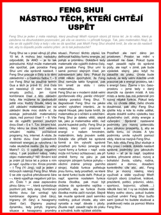 www.akademiestesti.webs.com
Feng Shui se v praxi věnuji již přes
10 let. A mohou bez nadsázky
odpovědět, že ANO – je to tak
jednoduché. Když může matematik
vše spočítat, pak poradce Feng
Shui umí vše správně nastavit. I
Feng Shui pracuje s čísly a to těmi
základními – s číselnou řadou 1 – 9
(ve Feng Shui se používá termín
Gua a těch je právě 9). Jiná čísla
ani neexistují (0 není číslo ve
smyslu počtu), jen různé
kombinace čísel z této základní
řady. Ale můžeme to zjednodušit
ještě více. Každý člověk, který se
učil základní matematiku jen na
základní škole moc dobře ví, že
existuje jednodušší matematický
zápis, než pomocí čísel 1 – 9. Vše
se dá vyjádřit pomocí pouhých
dvou čísel – 0 a 1. Tzv. binární kód.
Díky němu se dnes tvoří veškerá
virtuální realita, počítačové
programy, hry, internet. A vězte, že
z těchto dvou čísel (základních
vlastností energie) je vytvořena i ta
naše skutečná realita (že by velký
Matrix? ). 0 vyjadřuje negativní
náboj, 1 pak pozitivní náboj. Velký
objev matematiky? NE! Binární kód
je znám již tisíce let a práce s ním
je např. využita v tzv. Knize proměn
– I Ťing (Yi Jing), což je jeden z
klíčových nástrojů Feng Shui. Místo
0 se zde využívá přerušovaná čára
- -, která vyjadřuje negativní pól tzv.
Jin. Číslo 1 je zase zapisováno
plnou čárou , která symbolizuje
pozitivní pól, tedy Jang. Kombinací
těchto dvou čar vznikají tyto
kombinace: digramy (dvě čáry),
trigramy (tři čáry) a hexagramy
(šest čar). Digramy popisují
dynamiku, tedy pohyb, trigramy
situace a hexagramy proměny
situací. Pomocí těchto zápisů lze
definovat každou formu energie, její
pohyb a proměnu. Dokáže-li tedy
matematik vše vyjádřit dvěma čísly,
pak poradce Feng Shui umí to
samé pomocí stejných čísel, jen
zobrazených jako čáry. Pokud by
chtěl někdo zpochybnit, že Feng
Shui nemůže takto fungovat, pak
tím smetl ze stolu i celou
matematiku.
Feng Shui se v moderní době velmi
zprofanovalo díky „peněz chtivých“
rádoby poradců Feng Shui. Ti
degradovali Feng Shui na jakési
umění vytváření interiérů. Je to
stejně hloupé, jako byste tvrdili, že
matematika je o sčítání a odečítání.
Feng Shui je daleko větší, stejně
tak, jako je matematika větší, než
pouhé kupecké počty. Feng Shui je
nástroj, který umí pracovat s
energií v našem hmotném,
materiálním, tedy jinovém světě.
Dokáže vše přiřadit ke správné
formě a tím vytvořit správné
prostředí pro funkci (energie má
různé formy a funkce – např. voda
může mít funkci ochlazovací, ale při
změně formy na páru je pak
výrazným zdrojem funkce pohybu –
všichni známe princip parního
stroje). Každá funkce potřebuje
jinou formu, tedy prostředí, ve které
se dané funkci bude dařit. Pokud je
např. spermie nositelem funkce
života člověka, pak musí být
vložena do správného vajíčka –
prostředí, aby se funkce života
člověka mohla začít rozvíjet. Stejně
tak musíte správně zasít semínko
rostlinky, pokud chcete, aby vám
vyrostla a např. dávala i plody.
Zkuste např. zasadit rajče do písku
a schválně, kolik rajčátek sklidíte.
Prostředí ale není dáno jen
prostorem. Prostor se mění v
závislosti na čase. Pokud byste
např. zasadili rajče do správné
půdy, ale např. v zimě, pak bude
výsledek stejný, jako když ho
zasadíte do písku. Úroda bude
nulová. Je tedy velmi důležité umět
pracovat jak s energií prostoru, tak i
s energií času. Žijeme v tzv. časo-
prostoru – jsme tedy v daný
okamžik na daném místě. A toto
místo a tento čas má potenciál pro
rozvoj nějaké funkce. Pokud tedy
víte, co chcete dělat, čeho chcete
dosáhnout, pak díky Feng Shui
zjistíte kdy a kde to máte udělat,
abyste dosáhli svého výsledku bez
zbytečného úsilí, ztráty energie a
vyčerpání. Správně nastavené
podmínky pro rozvoj potenciálu
jsou zárukou prosperity, tj. aby se
dařilo tomu, co chcete. A tyto
podmínky umíte vytvořit pomocí
vědy, která se nazývá Feng Shui.
Ten, kdo vědu Feng Shui studuje a
díky praxi i ovládá, dokáže nastavit
správné podmínky pro jakoukoliv
funkci – ať je to např. úspěšná
kariéra, přirozené zdraví, rozvoj a
bohatství života, vztahy, rodina,
zázemí a domov, dosažení
konkrétního cíle atd., atd.. Feng
Shui je mocný nástroj, který
využívali a stále využívají Mistři
různých oborů (císařové, králové,
prezidenti, politici, právníci, vědci,
sportovci, bojovníci, učitelé…..)
několik tisíc let. I vy se můžete stát
Mistry svého oboru, pokud budete
využívat umění Feng Shui buďto
sami (pokud ho budete studovat a
praktikovat) nebo za pomoci Mistra
Feng Shui.
FENG SHUI
NÁSTROJ TĚCH, KTEŘÍ CHTĚJÍ
USPĚT
Feng Shui je jeden z mála nástrojů, který používají Mistři různých oborů již tisíce let. Je to věda, která je
založena na dlouhodobém pozorování, jak vše ve vesmíru i v přírodě funguje. Tak, jako matematici říkají, že
vše se dá vyjádřit čísly a tedy i vše se dá spočítat, pak Mistři Feng Shui shodně tvrdí, že vše se dá nastavit
tak, aby to dopadlo podle vašeho přání. Je to tak jednoduché?
 