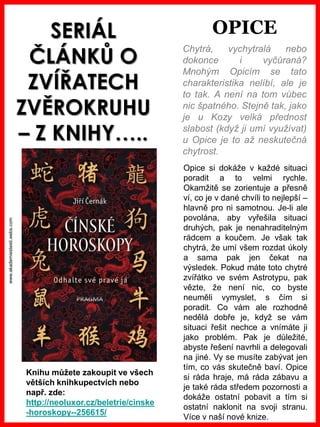 www.akademiestesti.webs.com
SERIÁL
ČLÁNKŮ O
ZVÍŘATECH
ZVĚROKRUHU
– Z KNIHY…..
Chytrá, vychytralá nebo
dokonce i vyčůraná?
Mnohým Opicím se tato
charakteristika nelíbí, ale je
to tak. A není na tom vůbec
nic špatného. Stejně tak, jako
je u Kozy velká přednost
slabost (když ji umí využívat)
u Opice je to až neskutečná
chytrost.
Opice si dokáže v každé situaci
poradit a to velmi rychle.
Okamžitě se zorientuje a přesně
ví, co je v dané chvíli to nejlepší –
hlavně pro ni samotnou. Je-li ale
povolána, aby vyřešila situaci
druhých, pak je nenahraditelným
rádcem a koučem. Je však tak
chytrá, že umí všem rozdat úkoly
a sama pak jen čekat na
výsledek. Pokud máte toto chytré
zvířátko ve svém Astrotypu, pak
vězte, že není nic, co byste
neuměli vymyslet, s čím si
poradit. Co vám ale rozhodně
nedělá dobře je, když se vám
situaci řešit nechce a vnímáte ji
jako problém. Pak je důležité,
abyste řešení navrhli a delegovali
na jiné. Vy se musíte zabývat jen
tím, co vás skutečně baví. Opice
si ráda hraje, má ráda zábavu a
je také ráda středem pozornosti a
dokáže ostatní pobavit a tím si
ostatní naklonit na svoji stranu.
Více v naší nové knize.
Knihu můžete zakoupit ve všech
větších knihkupectvích nebo
např. zde:
http://neoluxor.cz/beletrie/cinske
-horoskopy--256615/
OPICE
 