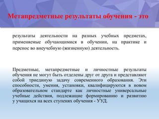 Метапредметные результаты обучения - это
результаты деятельности на разных учебных предметах,
применяемые обучающимися в обучении, на практике и
перенос во внеучебную (жизненную) деятельность.
Предметные, метапредметные и личностные результаты
обучения не могут быть отделены друг от друга и представляют
собой триединую задачу современного образования. Эти
способности, умения, установки, квалифицируются в новом
образовательном стандарте как личностные универсальные
учебные действия, подлежащие формированию и развитию
у учащихся на всех ступенях обучения - УУД.
 