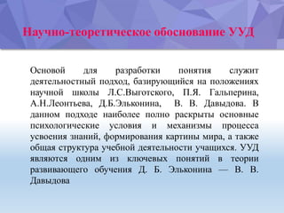 Научно-теоретическое обоснование УУД
Основой для разработки понятия служит
деятельностный подход, базирующийся на положениях
научной школы Л.С.Выготского, П.Я. Гальперина,
А.Н.Леонтьева, Д.Б.Эльконина, В. В. Давыдова. В
данном подходе наиболее полно раскрыты основные
психологические условия и механизмы процесса
усвоения знаний, формирования картины мира, а также
общая структура учебной деятельности учащихся. УУД
являются одним из ключевых понятий в теории
развивающего обучения Д. Б. Эльконина — В. В.
Давыдова
 