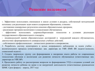 Решение педсовета
1. Эффективно использовать имеющиеся в школе условия и ресурсы, собственный методический
потенциал для реализации задач нового содержания образования, а именно:
- достижения планируемых результатов освоения образовательных программ;
- реализации программ воспитания и социализации обучающихся;
- эффективно использовать здоровьесберегающие технологии в условиях реализации
государственного образовательного стандарта;
- индивидуальной оценки образовательных достижений и затруднений каждого обучающегося,
диагностики сформированности универсальных учебных действий;
- собственного профессионально – личностного развития и саморазвития.
2. Разработать систему мониторинга и целью непрерывного наблюдения за ходом учебно –
воспитательного процесса (ответственные: зам. директора по УВР, НМР, ВР, педагог-психолог,
социальный педагог)
3. Создать творческую группу для формирования и внедрения опыта работы по современным
технологиям обучения и воспитания для развития личности обучающихся (ответственные зам.
директора по УВР, ВР)
4. Продолжить работу по рассмотрению вопросов по формированию УУД и созданию условий для
развития личности ребенка на уроке и во внеурочной деятельности (ответственные руководители
ШМК. Срок февраль – апрель, 2017 год)
 