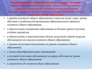 Государственный образовательный стандарт основного
общего образования раскрывает область его применения,
содержит определения терминов основных объектов
стандартизации и ключевых понятий, общие положения, а также
включает в себя требования:
• к уровню основного общего образования в единстве целей, задач, сроков
обучения и особенностей организации образовательного процесса
основного общего образования;
• к обязательному содержанию образования на базовом уровне изучения
учебных предметов;
• к обязательному и максимальному объему недельной учебной нагрузки
обучающихся по классам основного общего образования;
• к уровню подготовки выпускников на уровне основного общего
образования;
• к типам общеобразовательных организаций;
• к итоговой аттестации обучающихся за период обучения на уровне
основного общего образования;
• к документам об основном общем образовании.
 