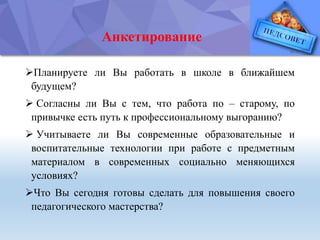 Анкетирование
Планируете ли Вы работать в школе в ближайшем
будущем?
 Согласны ли Вы с тем, что работа по – старому, по
привычке есть путь к профессиональному выгоранию?
 Учитываете ли Вы современные образовательные и
воспитательные технологии при работе с предметным
материалом в современных социально меняющихся
условиях?
Что Вы сегодня готовы сделать для повышения своего
педагогического мастерства?
 