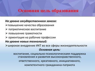 Основная цель образования
На уровне государственного заказа:
повышение качества образования
 патриотическое воспитание
 повышение грамотности
 ориентация на рабочие профессии
На уровне новых технологий:
широкое внедрение ИКТ во все сферы жизнедеятельности
Основная цель:
воспитание, социально-психологическаяя поддержка
становления и развития высоконравственного,
ответственного, креативного, инициативного,
компетентного гражданина-патриота
 