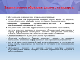 Задачи нового образовательного стандарта:
 Деятельность по сохранению и укреплению здоровья:
• создать условия для формирования здорового образа жизни, не допускать
ухудшения состояния здоровья в период пребывания учащихся в школе.
Внедрение принципов системно-деятельностного и личностно
ориентированного подходов в обучении:
• овладение всеми учителями эффективными педагогическими технологиями;
• сместить акценты в методиках и технологиях образовательной деятельности в
сторону формирования оптимальных способов деятельности школьников,
перевода учебного процесса в учебно-исследовательское образование.
Обеспечение базового и дополнительного образования:
• обеспечить необходимую базовую подготовку учащихся по основным
направлениям применения информационных и коммуникативных технологий;
• дать всем выпускникам школы базовый уровень образования и определенную
сумму знаний, направленную на развитие его личности и его познавательных
интересов.
• сформировать личность с высоким уровнем культуры, навыками
исследовательской работы, готовую к освоению образовательных программ и
выбору профессии.
 