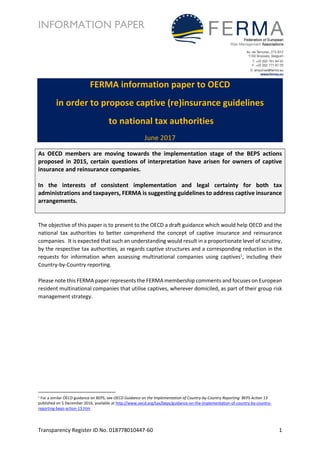 INFORMATION PAPER
Transparency Register ID No. 018778010447-60 1
FERMA information paper to OECD
in order to propose captive (re)insurance guidelines
to national tax authorities
June 2017
As OECD members are moving towards the implementation stage of the BEPS actions
proposed in 2015, certain questions of interpretation have arisen for owners of captive
insurance and reinsurance companies.
In the interests of consistent implementation and legal certainty for both tax
administrations and taxpayers, FERMA is suggesting guidelines to address captive insurance
arrangements.
The objective of this paper is to present to the OECD a draft guidance which would help OECD and the
national tax authorities to better comprehend the concept of captive insurance and reinsurance
companies. It is expected that such an understanding would result in a proportionate level of scrutiny,
by the respective tax authorities, as regards captive structures and a corresponding reduction in the
requests for information when assessing multinational companies using captives1
, including their
Country-by-Country reporting.
Please note this FERMA paper represents the FERMA membership comments and focuses on European
resident multinational companies that utilise captives, wherever domiciled, as part of their group risk
management strategy.
1 For a similar OECD guidance on BEPS, see OECD Guidance on the Implementation of Country-by-Country Reporting: BEPS Action 13
published on 5 December 2016, available at http://www.oecd.org/tax/beps/guidance-on-the-implementation-of-country-by-country-
reporting-beps-action-13.htm
 