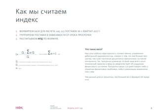4
ИНДЕКС
ПЛАТЕЖНОЙ
ДИСЦИПЛИНЫ НФК Апрель 2017 год
Как мы считаем
индекс
I=
Q0 - Σwi Qi
Q0
, при условии Σwi =1 , где
Q0 – количество поставок, закрытых без просрочки (в тыс. штук)
Qi – количество поставок, закрытых с просрочкой/не закрытых (в тыс. штук)
wi – веса
1. ФОРМИРУЕМ БАЗУ ДЛЯ РАСЧЕТА: 445 313 ПОСТАВОК ЗА 1 КВАРТАЛ 2017 Г.
2. ГРУППИРУЕМ ПОСТАВКИ В ЗАВИСИМОСТИ ОТ СРОКА ПРОСРОЧКИ
3. РАССЧИТЫВАЕМ ИПД ПО ФОРМУЛЕ
Что такое веса?
Наш опыт работы в факторинге и, соответственно, управлении
дебиторской задолженностью, говорит о том, что чем больше про-
срочка, тем хуже платежная дисциплина и финансовое состояние
контрагента. Так, просрочка сроком до 15 дней чаще всего носит
технический характер и вряд ли свидетельствует об ухудшении
финансового состояния. Просрочка свыше 120 дней говорит либо о
серьезных финансовых проблемах, либо о реализации мошенниче-
ских схем.
Чем дольше длится просрочка, тем больший вес в формуле ей прида-
ется.
 