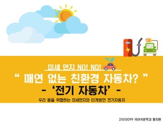 미세 먼지 NO! NO!
‚ 매연 없는 친환경 자동차? ‛
- ‘젂기 자동차’ -
21510099 국어국문학과 황지원
우리 몸을 위협하는 미세먼지와 타개방안 전기자동차
 