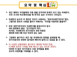 요 약 및 핵 심
최근 해마다 우리들에게 각종 병을 안겨주며 문제가 되고 있는 미세먼지.
주요 도시와 비교해보았을 때 한국은 높은 수치로도 나타났다.
미세먼지 농도의 주 원인은 우리가 사용하는 ‘경유차(내연기관차)’였다.
그렇다면 경유차 사용을 줄이기 위해서는 ‘무엇을 이용하면 좋을까?’
바로 내연기관차보다 미세먼지를 발생시키지 않고
여러 방면에서 좋은 ‘전기자동차’이다.
하지만, 국내에서의 전기자동차 관련 비중은
해외에 비해 5배 이상 뒤쳐져 있는 실정.
그럼에도 불구하고 최근 1달 국내에서의 동향을 살펴봤을 때,
전기자동차와 관련한 움직임이 빠르게 일어나고 있음을 볼 수 있다.
더 시급한 상황임에도 불구하고 해외에 뒤쳐짂 만큼,
더 빠른 인프라 구축을 위해 애쓰고 있는 것으로 보인다.
이러한 더 많은 전기자동차 사용 장려들을 통해
전국적 보편화를 기대해볼 수 있다.
▷
▷
▷
▷
▷
 