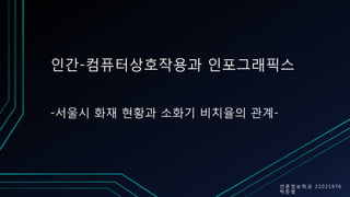 인간-컴퓨터상호작용과 인포그래픽스
언 론 정 보 학 과 2 1 0 2 1976
박 준 범
-서울시 화재 현황과 소화기 비치율의 관계-
 