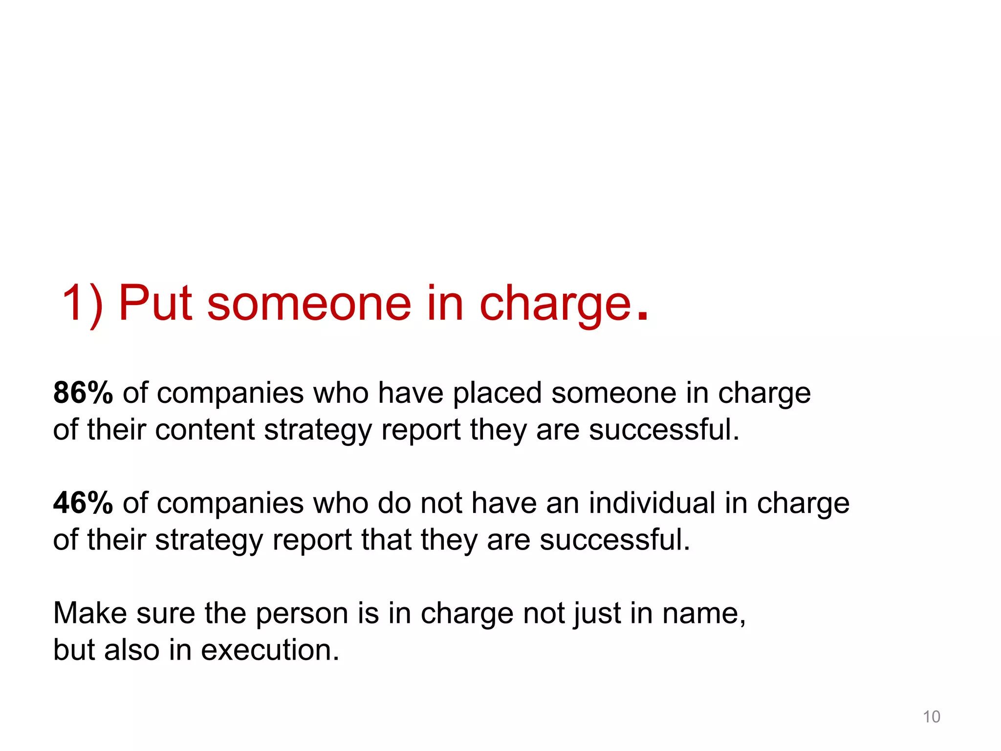 1) Put someone in charge.
86% of companies who have placed someone in charge
of their content strategy report they are successful.
46% of companies who do not have an individual in charge
of their strategy report that they are successful.
Make sure the person is in charge not just in name,
but also in execution.
10
 