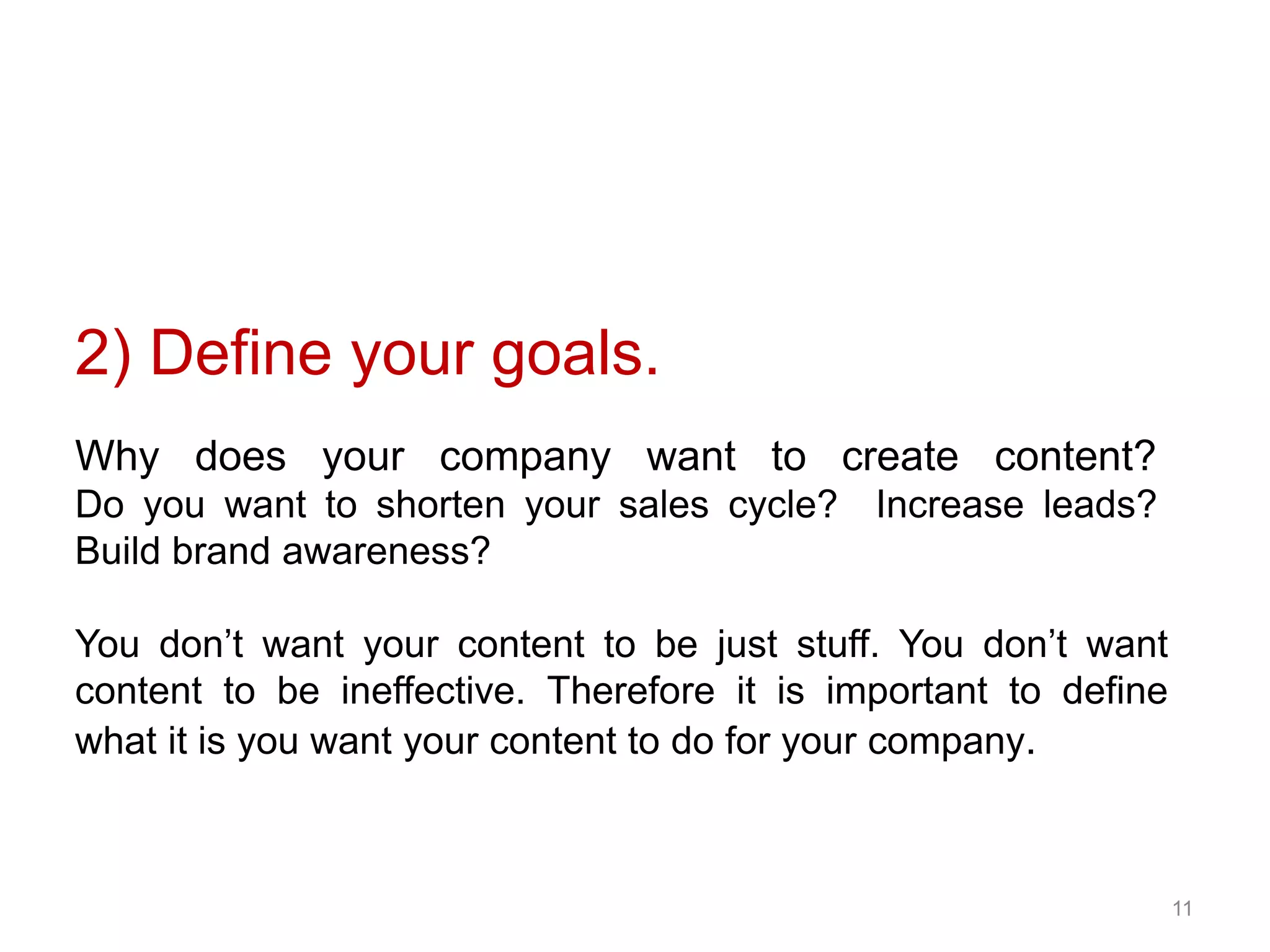 11
Why does your company want to create content?
Do you want to shorten your sales cycle? Increase leads?
Build brand awareness?
You don’t want your content to be just stuff. You don’t want
content to be ineffective. Therefore it is important to define
what it is you want your content to do for your company.
2) Define your goals.
 