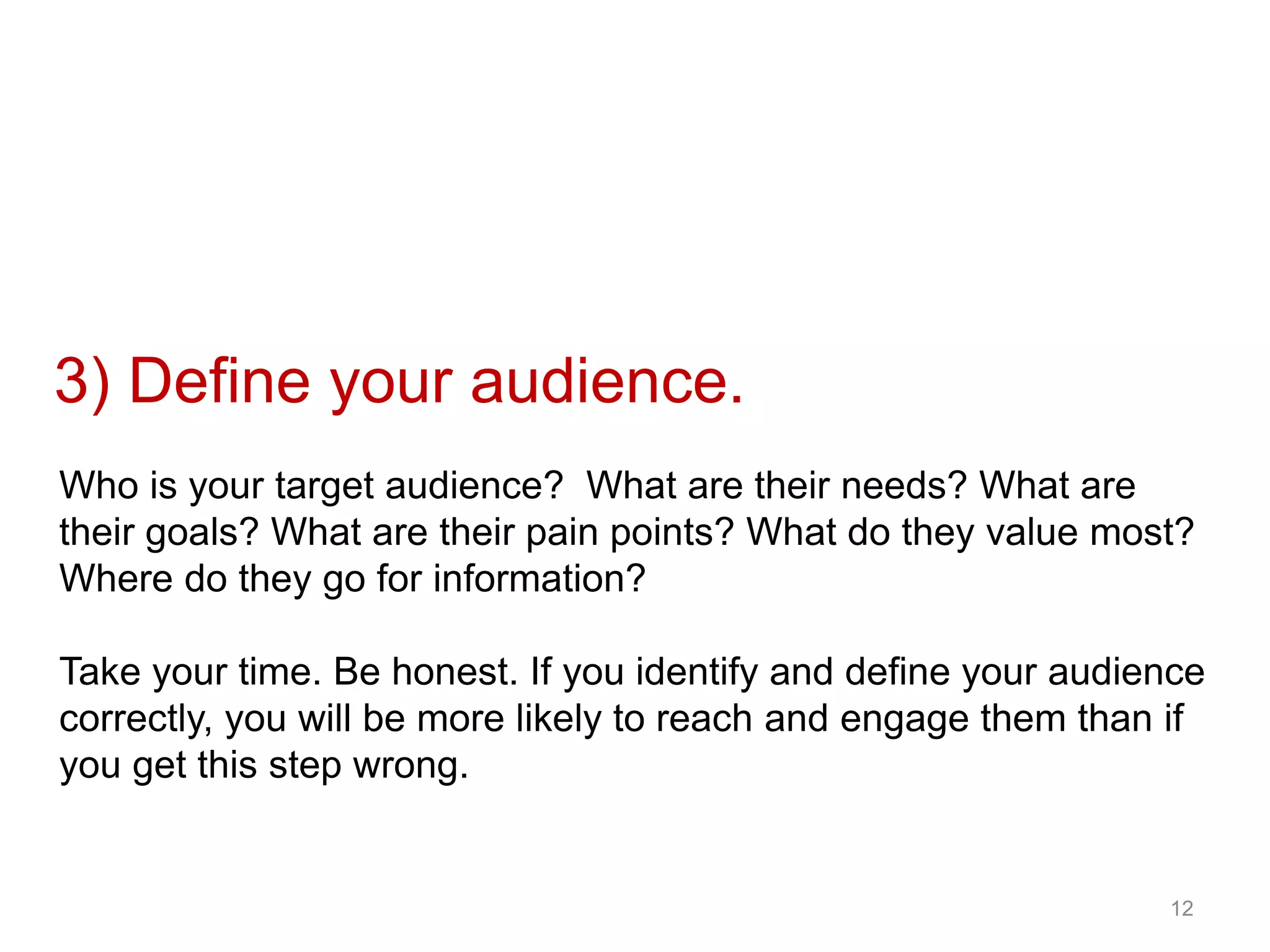 12
3) Define your audience.
Who is your target audience? What are their needs? What are
their goals? What are their pain points? What do they value most?
Where do they go for information?
Take your time. Be honest. If you identify and define your audience
correctly, you will be more likely to reach and engage them than if
you get this step wrong.
 